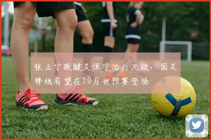张玉宁跟腱炎保守治疗见效，国足锋线有望在10月世预赛登场