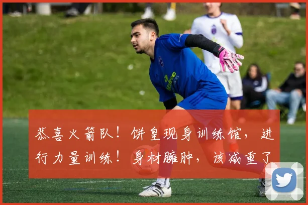 恭喜火箭队！饼皇现身训练馆，进行力量训练！身材臃肿，该减重了