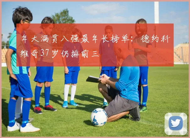 年大满贯八强最年长榜单:德约科维奇37岁仍排前三