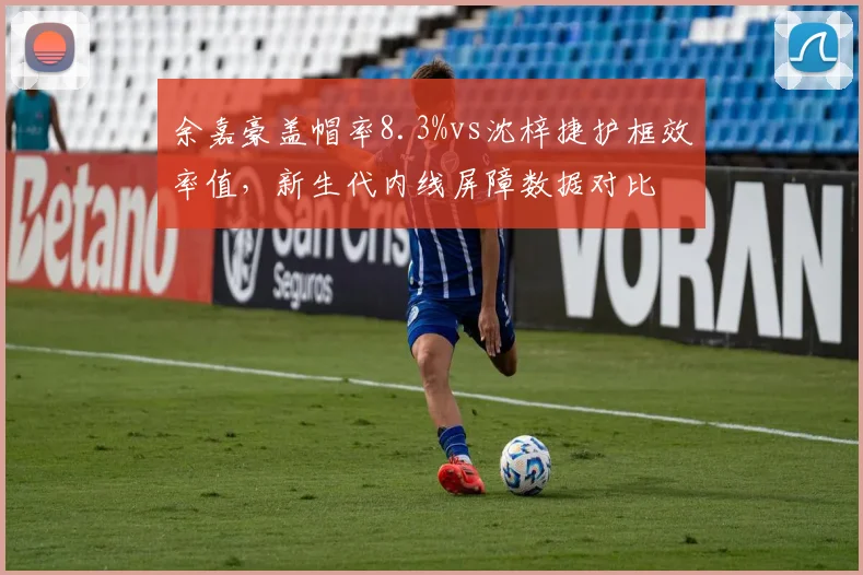 余嘉豪盖帽率8.3%vs沈梓捷护框效率值,新生代内线屏障数据对比