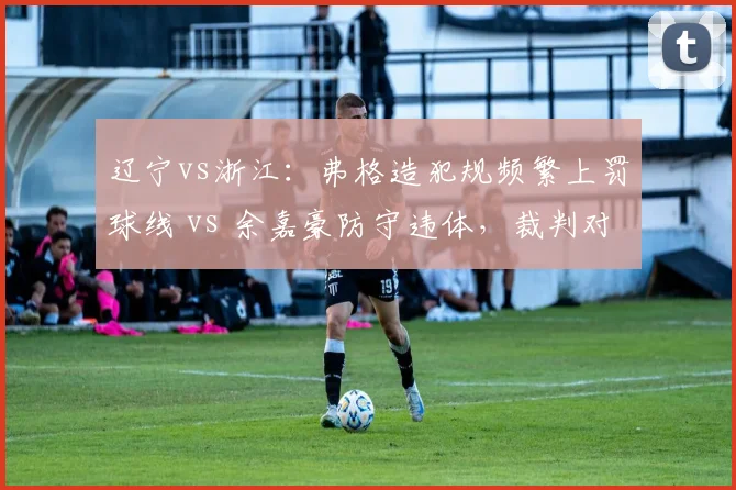 辽宁vs浙江:弗格造犯规频繁上罚球线 vs 余嘉豪防守违体,裁判对进攻球员保护过度