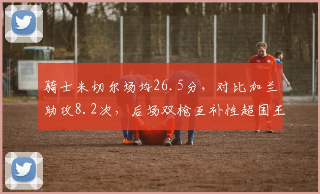 骑士米切尔场均26.5分,对比加兰助攻8.2次,后场双枪互补性超国王