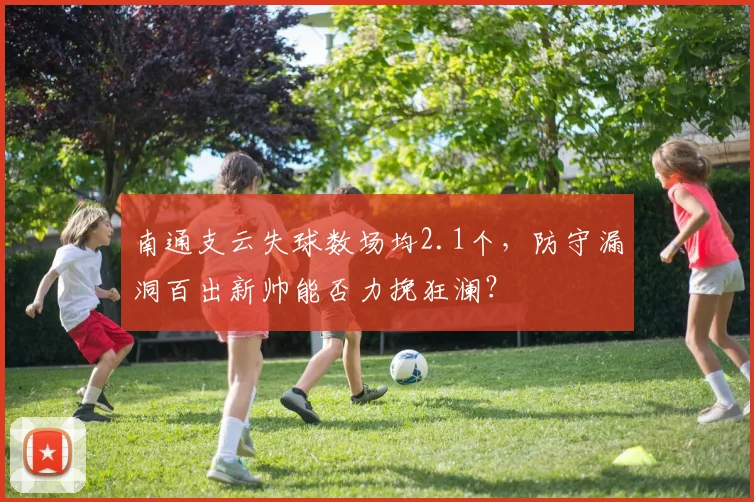 南通支云失球数场均2.1个,防守漏洞百出新帅能否力挽狂澜?