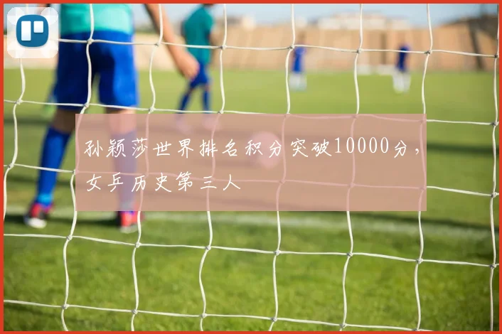 孙颖莎世界排名积分突破10000分,女乒历史第三人